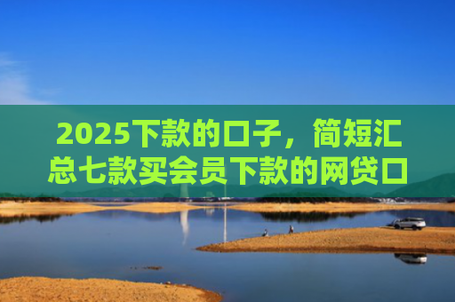 2025下款的口子，简短汇总七款买会员下款的网贷口子
