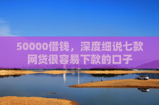 50000借钱，深度细说七款网贷很容易下款的口子