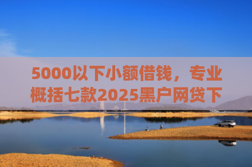 5000以下小额借钱，专业概括七款2025黑户网贷下款口子app