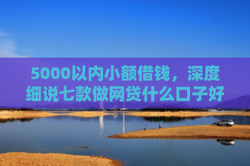 5000以内小额借钱，深度细说七款做网贷什么口子好下款