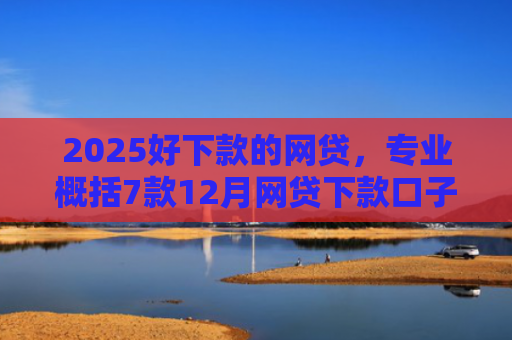 2025好下款的网贷，专业概括7款12月网贷下款口子