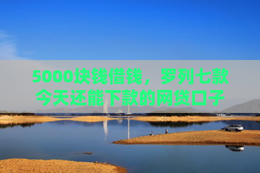 5000块钱借钱，罗列七款今天还能下款的网贷口子
