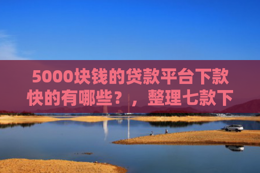 5000块钱的贷款平台下款快的有哪些？，整理七款下款容易过的网贷口子