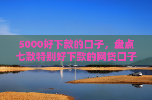 5000好下款的口子，盘点七款特别好下款的网贷口子