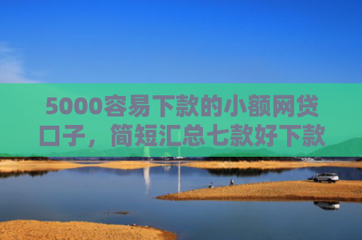5000容易下款的小额网贷口子，简短汇总七款好下款大额的网贷口子