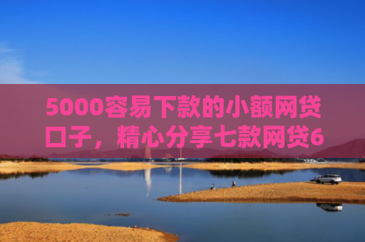 5000容易下款的小额网贷口子，精心分享七款网贷60岁下款的口子