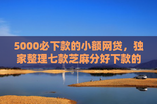 5000必下款的小额网贷，独家整理七款芝麻分好下款的网贷口子
