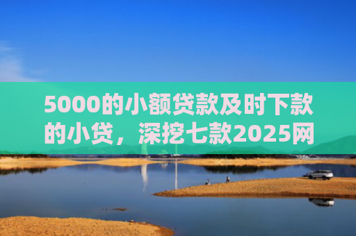 5000的小额贷款及时下款的小贷，深挖七款2025网贷必下款口子论坛
