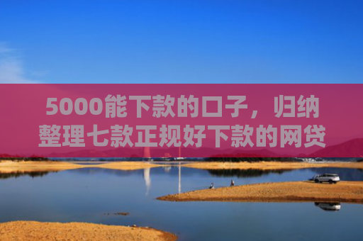 5000能下款的口子，归纳整理七款正规好下款的网贷口子