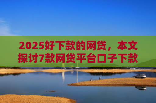 2025好下款的网贷，本文探讨7款网贷平台口子下款快