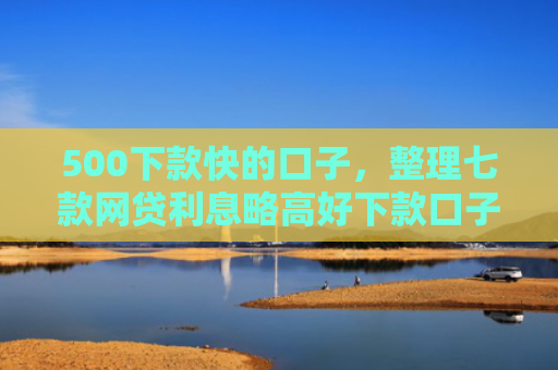 500下款快的口子，整理七款网贷利息略高好下款口子