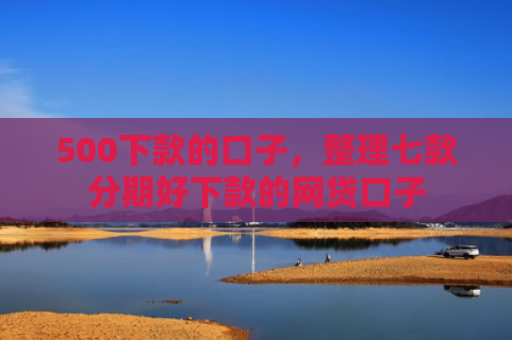500下款的口子，整理七款分期好下款的网贷口子