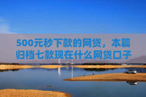 500元秒下款的网贷，本篇归档七款现在什么网贷口子好下款