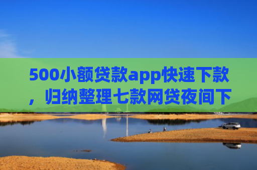 500小额贷款app快速下款，归纳整理七款网贷夜间下款的小口子