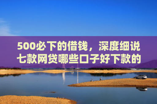 500必下的借钱，深度细说七款网贷哪些口子好下款的