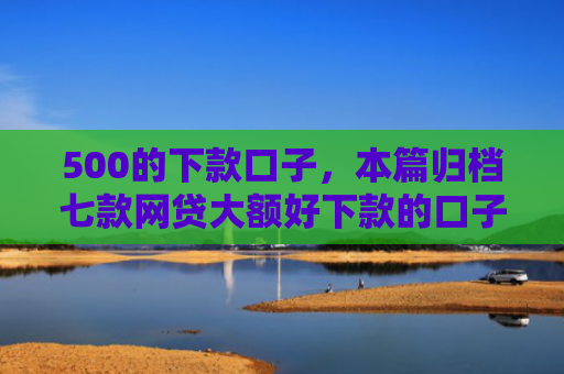 500的下款口子，本篇归档七款网贷大额好下款的口子