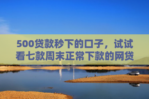 500贷款秒下的口子，试试看七款周末正常下款的网贷口子