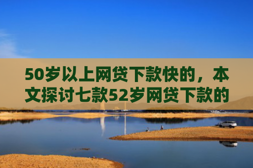 50岁以上网贷下款快的，本文探讨七款52岁网贷下款的口子