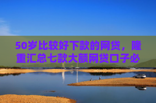 50岁比较好下款的网贷，隆重汇总七款大额网贷口子必下款的