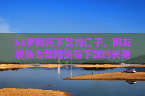 52岁网贷下款的口子，网友收集七款网贷易下款的长期口子