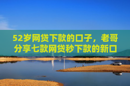 52岁网贷下款的口子，老哥分享七款网贷秒下款的新口子