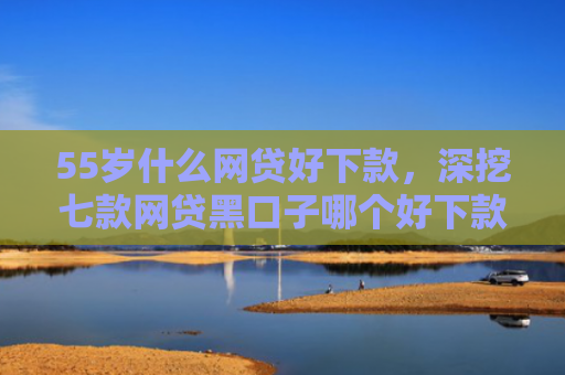 55岁什么网贷好下款，深挖七款网贷黑口子哪个好下款