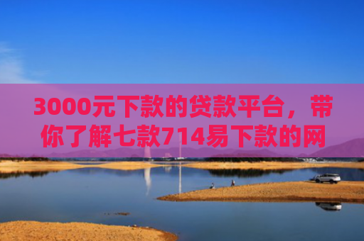 3000元下款的贷款平台，带你了解七款714易下款的网贷口子