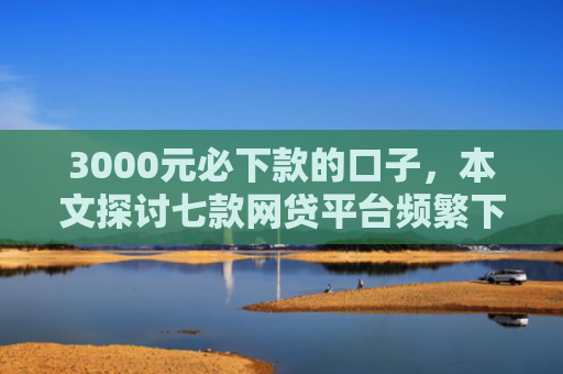 3000元必下款的口子，本文探讨七款网贷平台频繁下款的口子