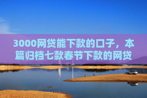 3000网贷能下款的口子，本篇归档七款春节下款的网贷口子
