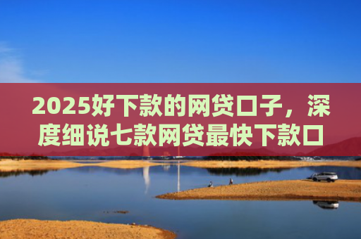 2025好下款的网贷口子，深度细说七款网贷最快下款口子