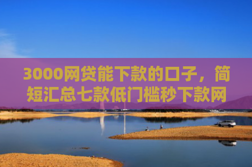 3000网贷能下款的口子，简短汇总七款低门槛秒下款网贷口子