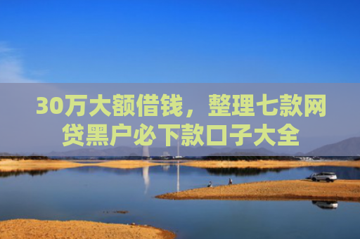 30万大额借钱，整理七款网贷黑户必下款口子大全