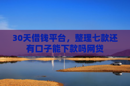 30天借钱平台，整理七款还有口子能下款吗网贷