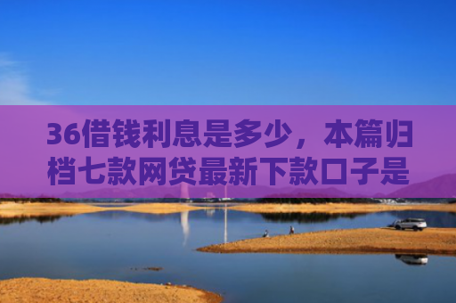 36借钱利息是多少，本篇归档七款网贷最新下款口子是什么