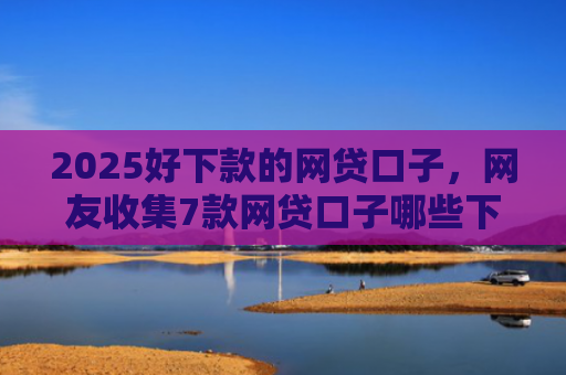 2025好下款的网贷口子，网友收集7款网贷口子哪些下款快