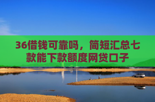 36借钱可靠吗，简短汇总七款能下款额度网贷口子