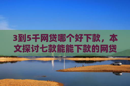 3到5千网贷哪个好下款，本文探讨七款能能下款的网贷口子