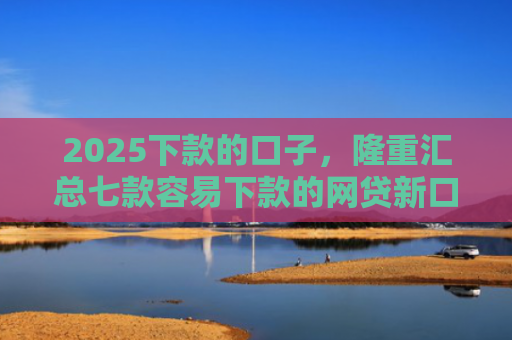 2025下款的口子，隆重汇总七款容易下款的网贷新口子