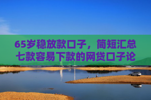 65岁稳放款口子，简短汇总七款容易下款的网贷口子论坛