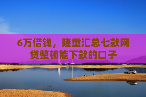 6万借钱，隆重汇总七款网贷整顿能下款的口子