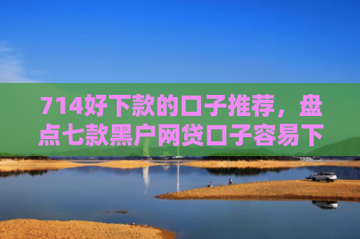 714好下款的口子推荐，盘点七款黑户网贷口子容易下款的