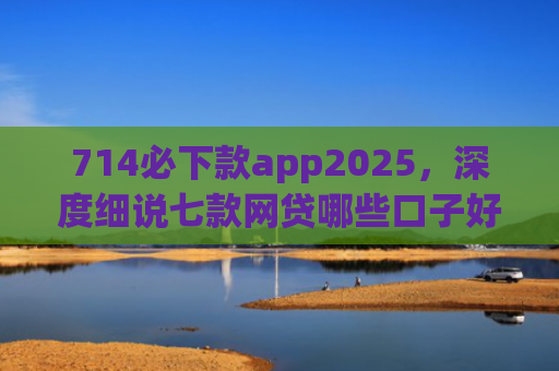 714必下款app2025，深度细说七款网贷哪些口子好下款快
