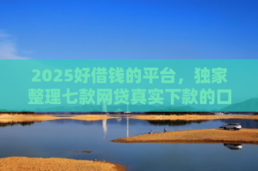 2025好借钱的平台，独家整理七款网贷真实下款的口子