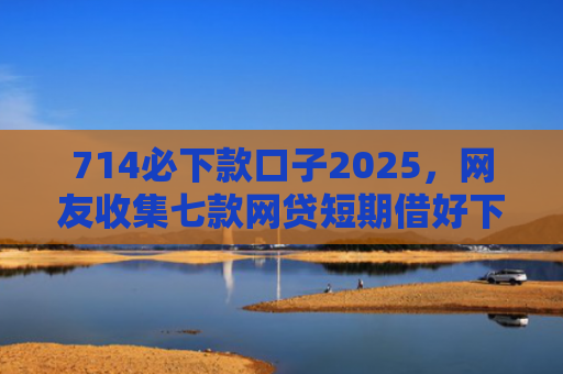 714必下款口子2025，网友收集七款网贷短期借好下款的口子