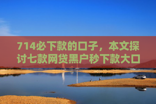 714必下款的口子，本文探讨七款网贷黑户秒下款大口子