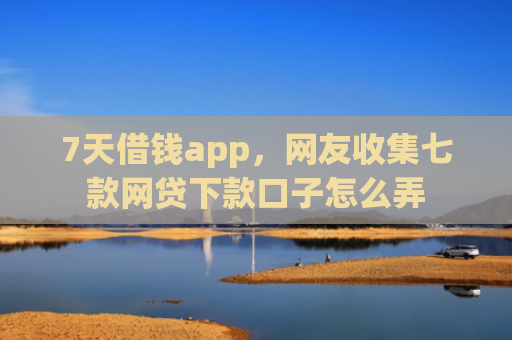 7天借钱app，网友收集七款网贷下款口子怎么弄