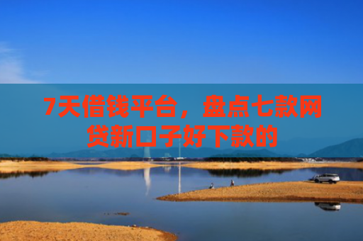 7天借钱平台，盘点七款网贷新口子好下款的