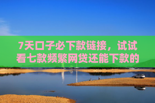 7天口子必下款链接，试试看七款频繁网贷还能下款的口子