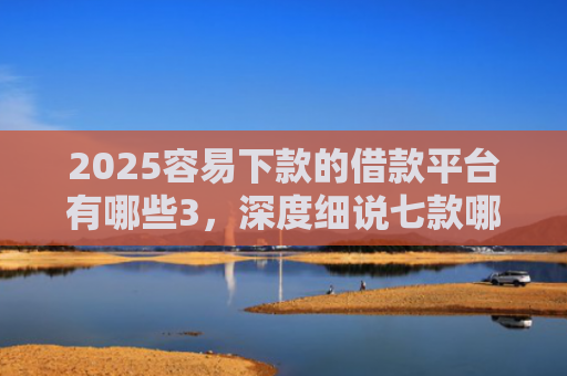 2025容易下款的借款平台有哪些3，深度细说七款哪个网贷口子下款快