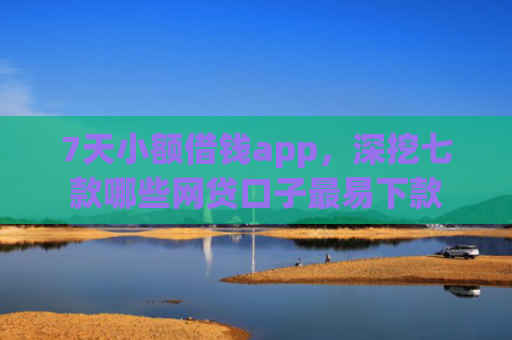 7天小额借钱app，深挖七款哪些网贷口子最易下款